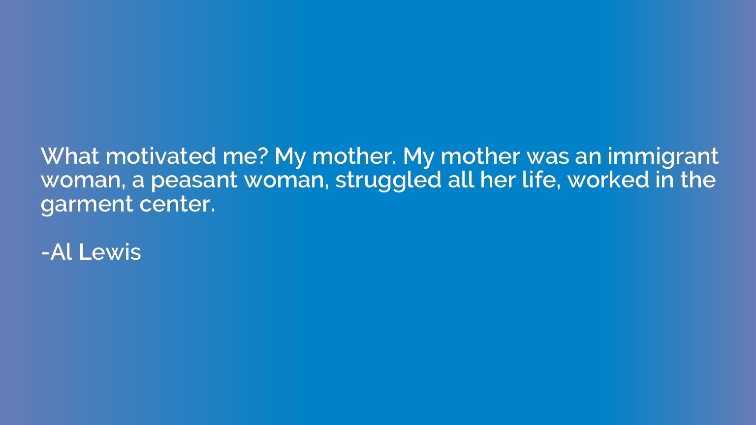 What motivated me? My mother. My mother was an immigrant wom