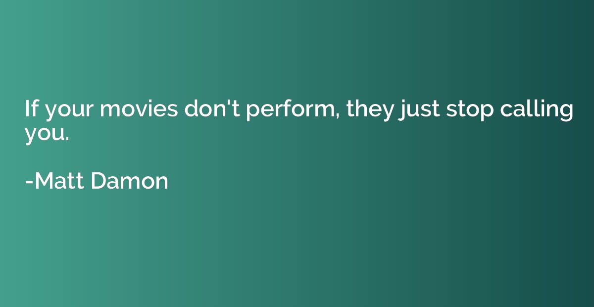 If your movies don't perform, they just stop calling you.