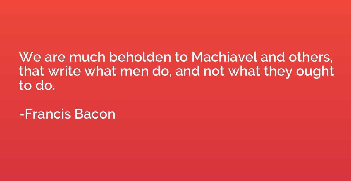 We are much beholden to Machiavel and others, that write wha