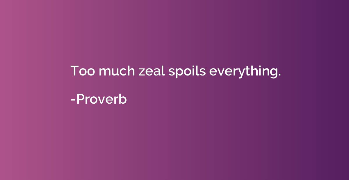 Too much zeal spoils everything.