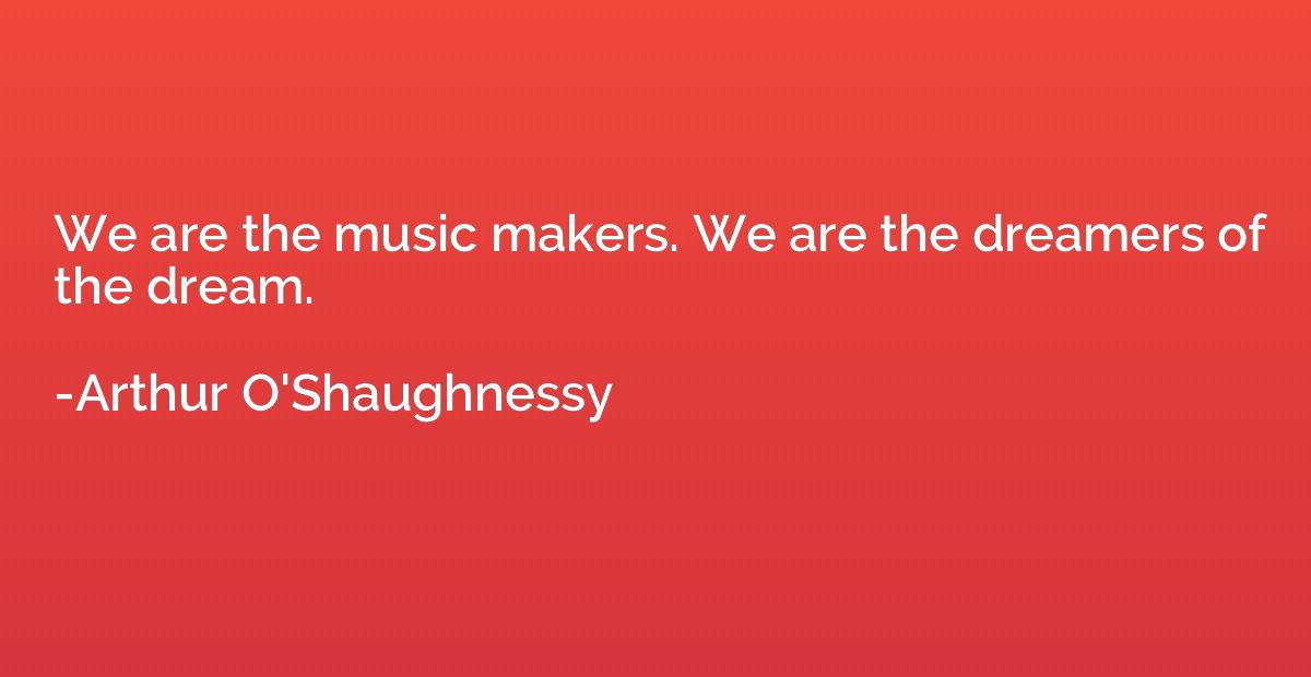 We are the music makers. We are the dreamers of the dream.