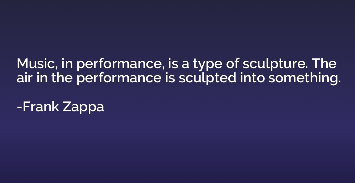 Music, in performance, is a type of sculpture. The air in th