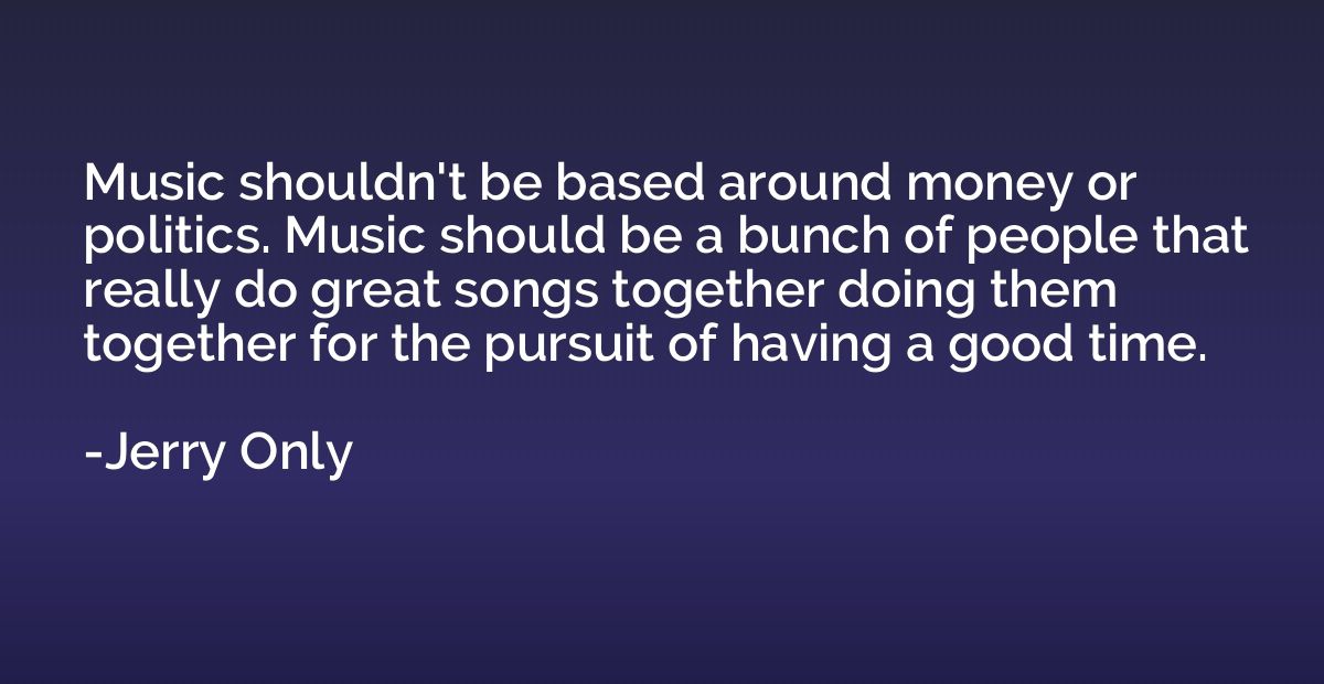 Music shouldn't be based around money or politics. Music sho