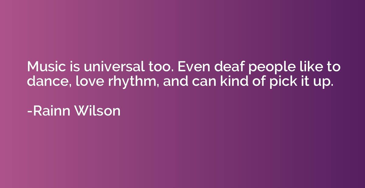 Music is universal too. Even deaf people like to dance, love