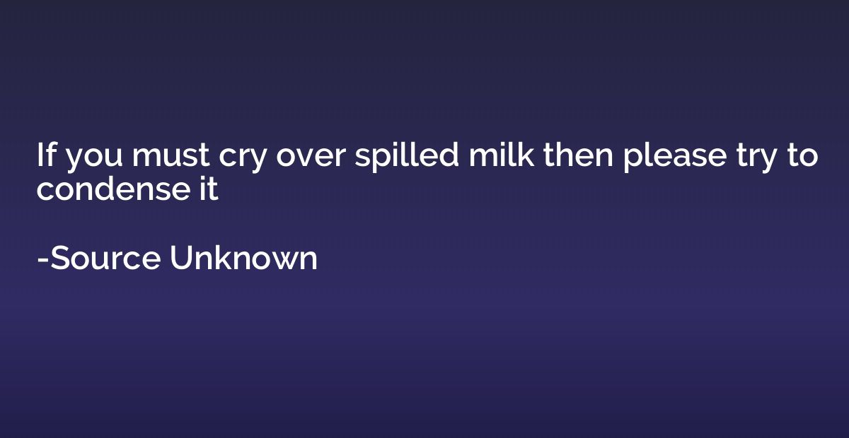 If you must cry over spilled milk then please try to condens