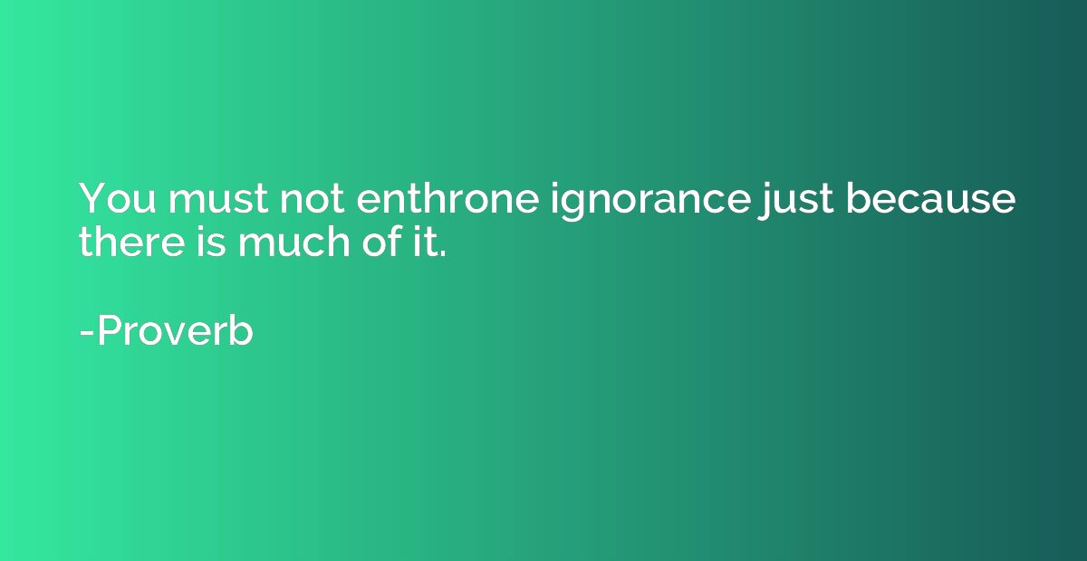 You must not enthrone ignorance just because there is much o