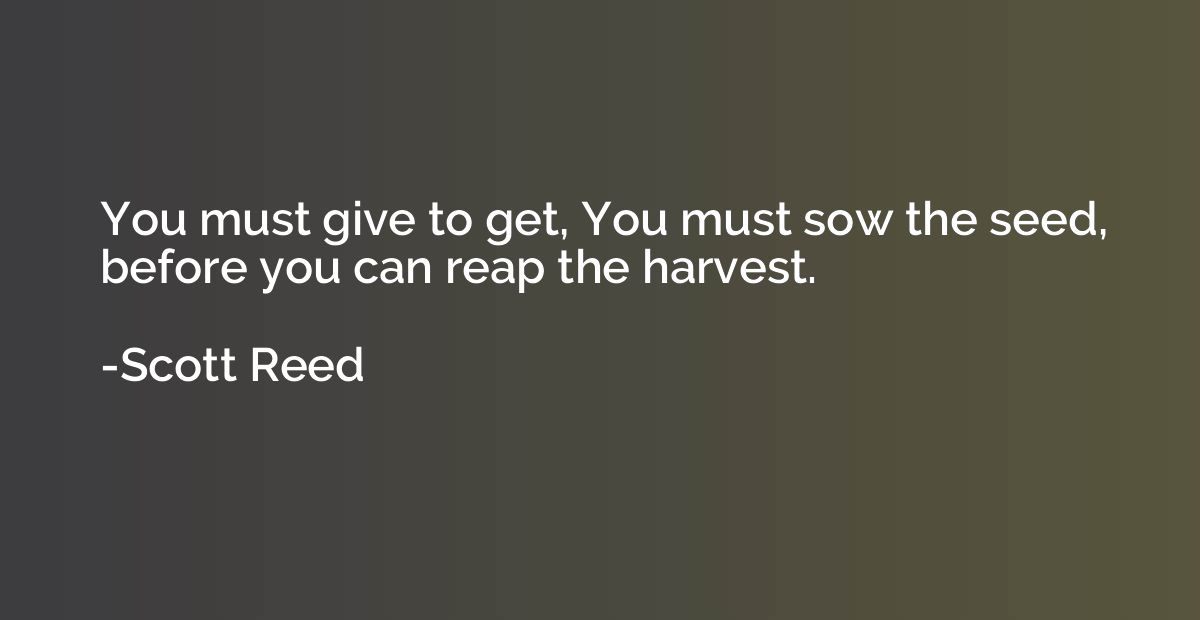 You must give to get, You must sow the seed, before you can 