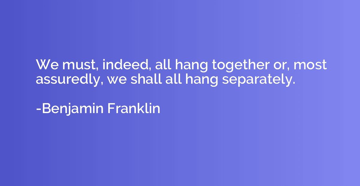 We must, indeed, all hang together or, most assuredly, we sh
