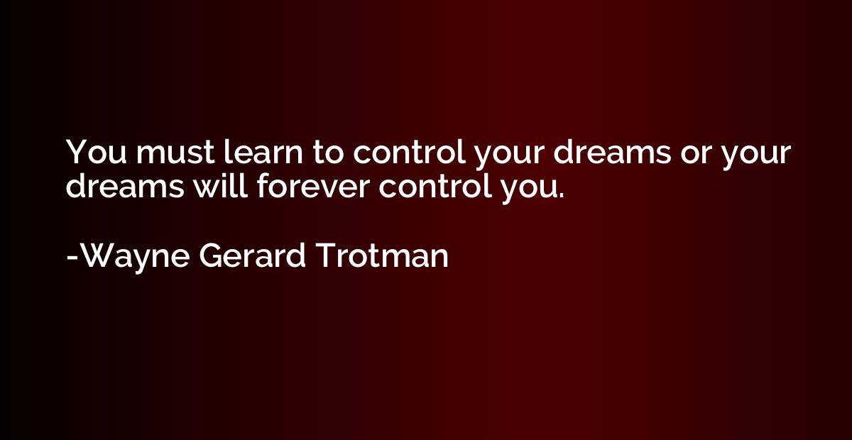You must learn to control your dreams or your dreams will fo