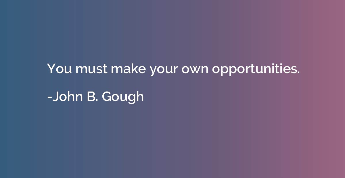 You must make your own opportunities.