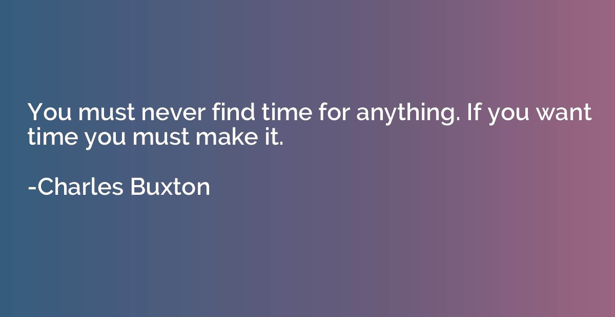 You must never find time for anything. If you want time you 