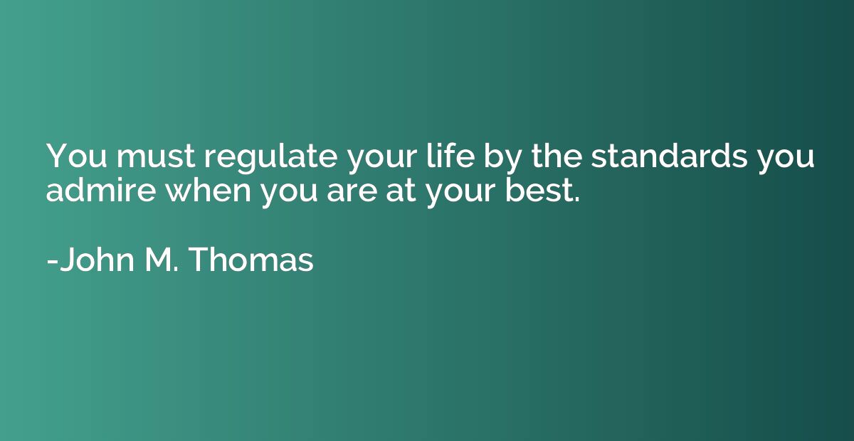 You must regulate your life by the standards you admire when