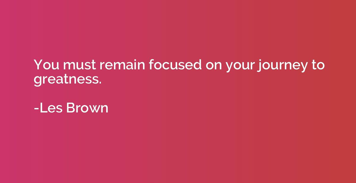 You must remain focused on your journey to greatness.