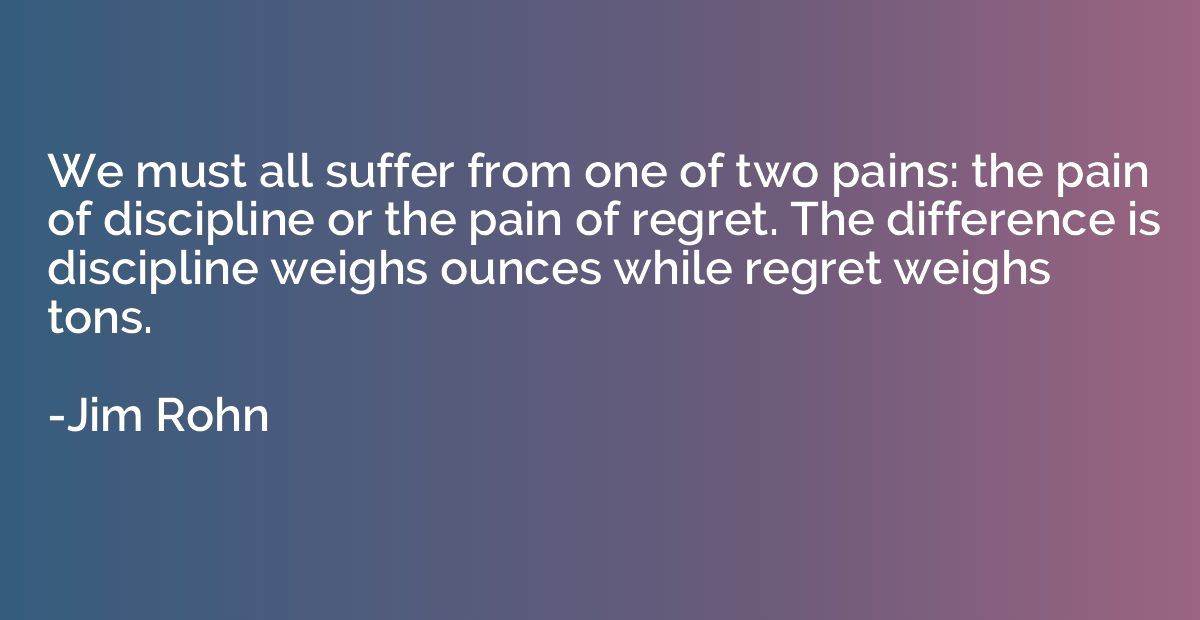 We must all suffer from one of two pains: the pain of discip