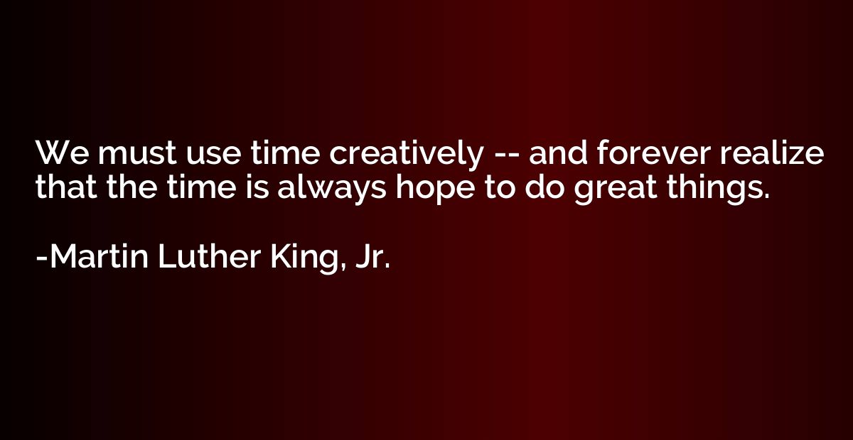 We must use time creatively -- and forever realize that the 