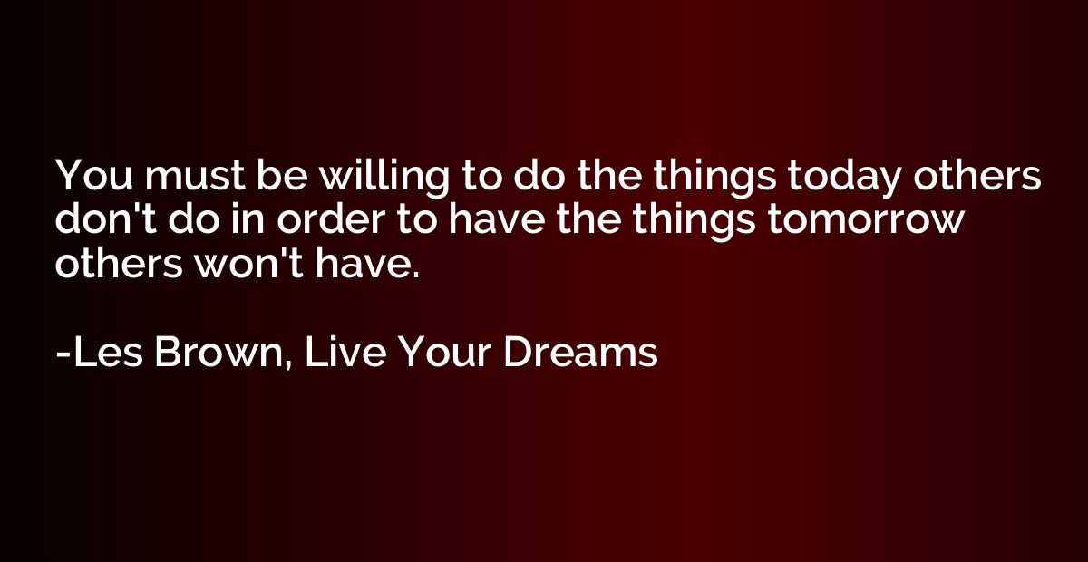 You must be willing to do the things today others don't do i