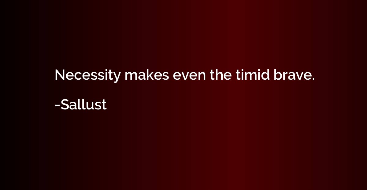 Necessity makes even the timid brave.