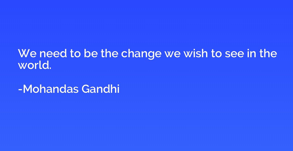We need to be the change we wish to see in the world.