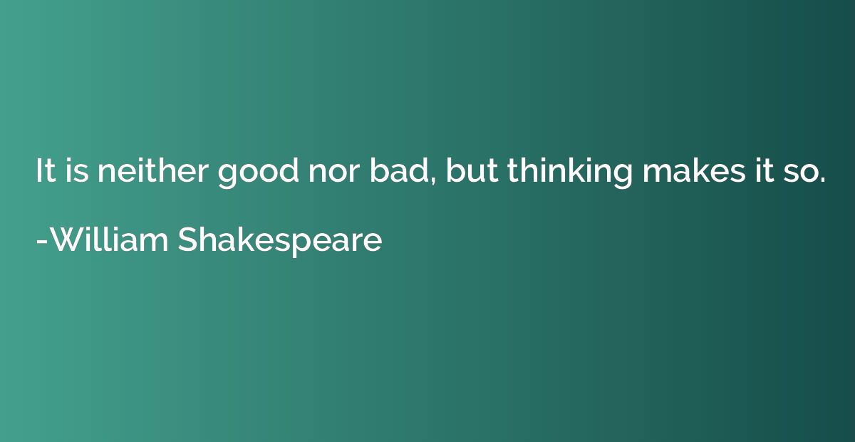 It is neither good nor bad, but thinking makes it so.
