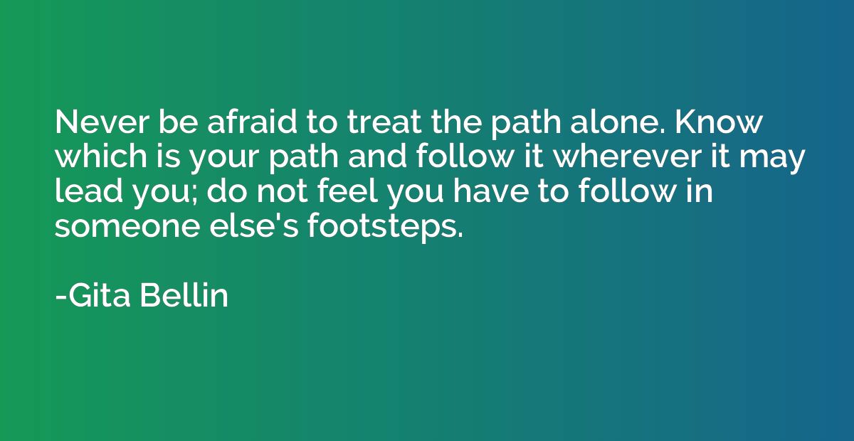 Never be afraid to treat the path alone. Know which is your 