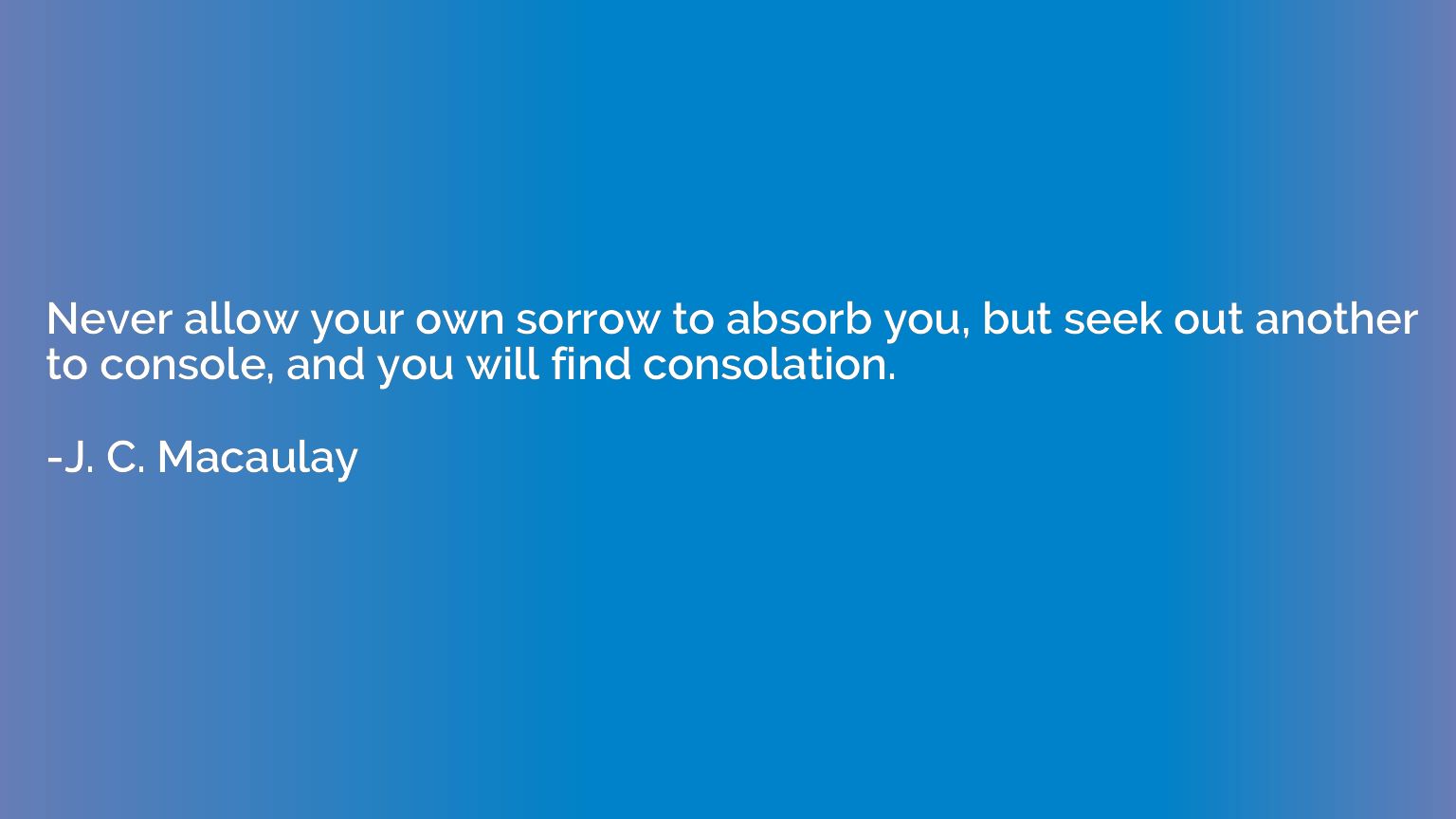 Never allow your own sorrow to absorb you, but seek out anot