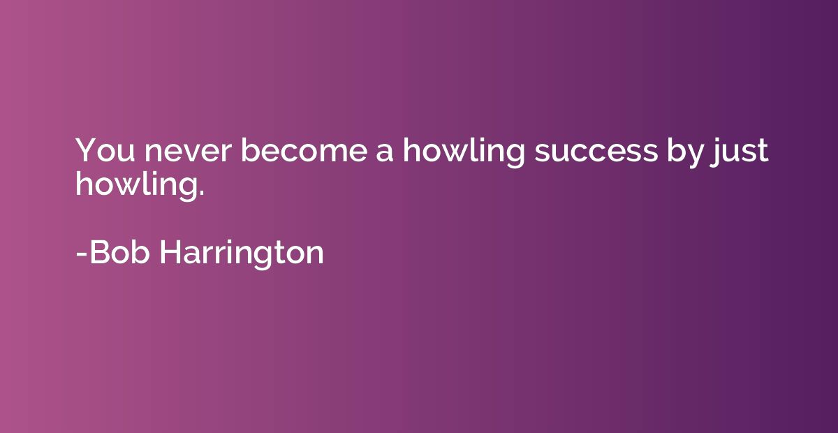 You never become a howling success by just howling.