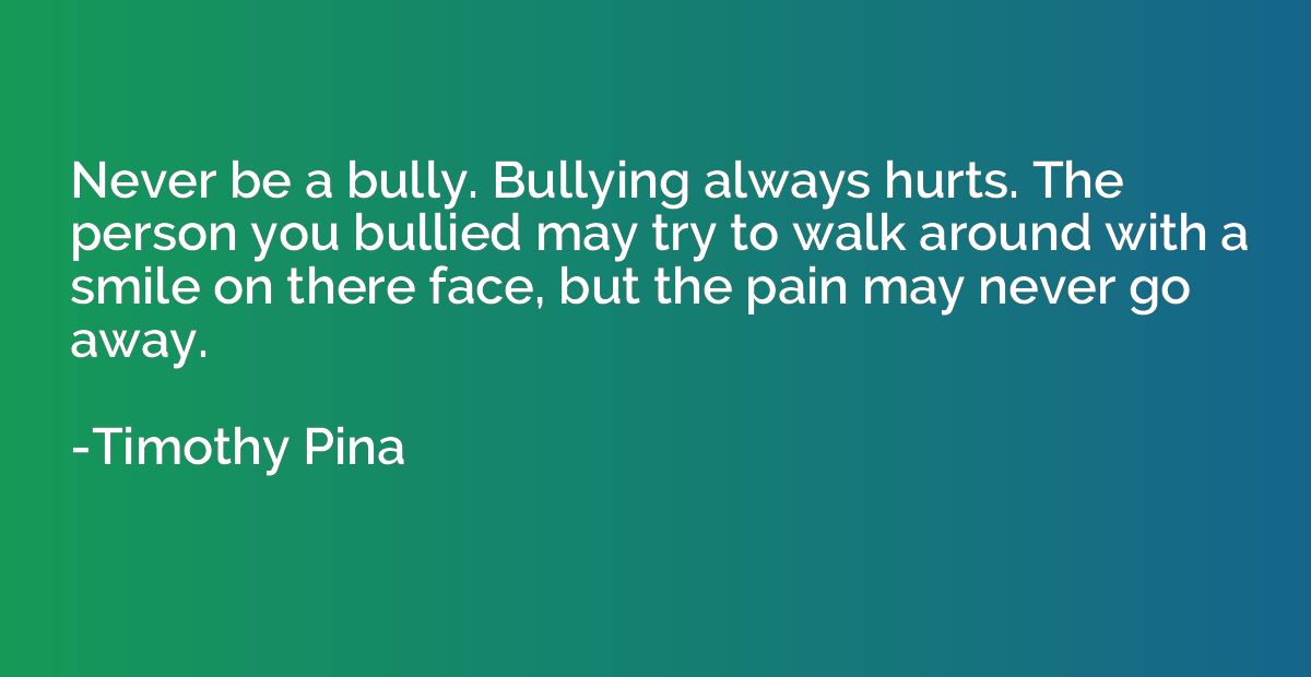 Never be a bully. Bullying always hurts. The person you bull