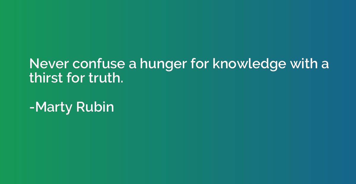 Never confuse a hunger for knowledge with a thirst for truth