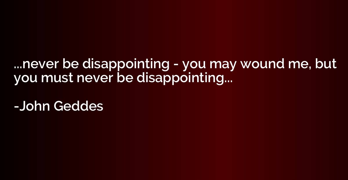...never be disappointing - you may wound me, but you must n