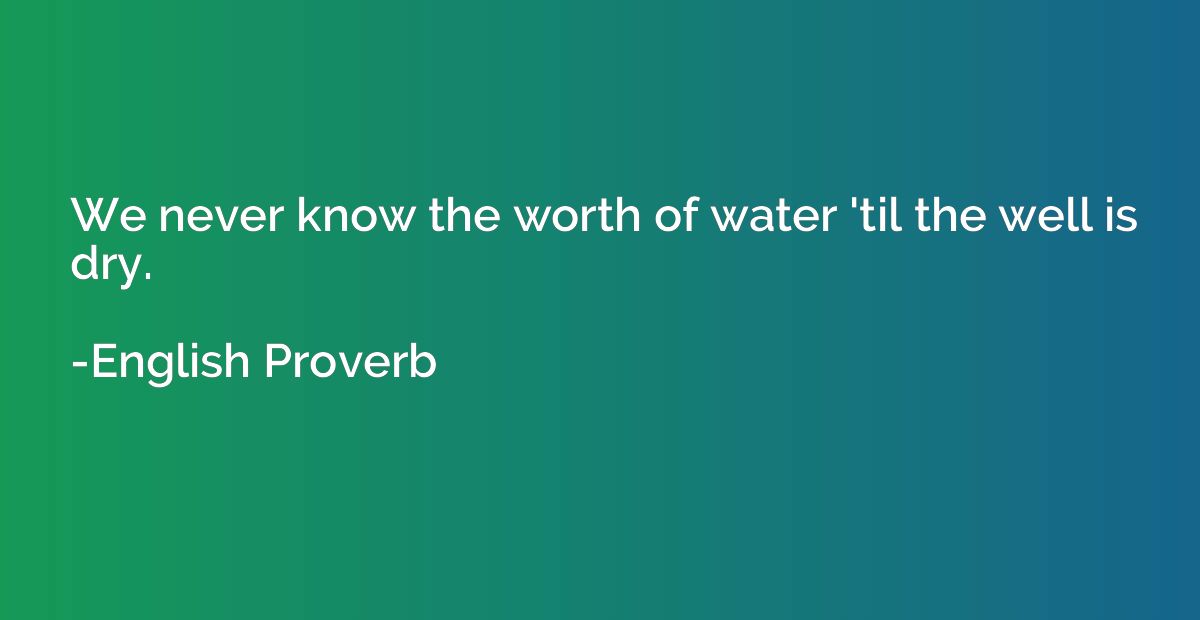 We never know the worth of water 'til the well is dry.