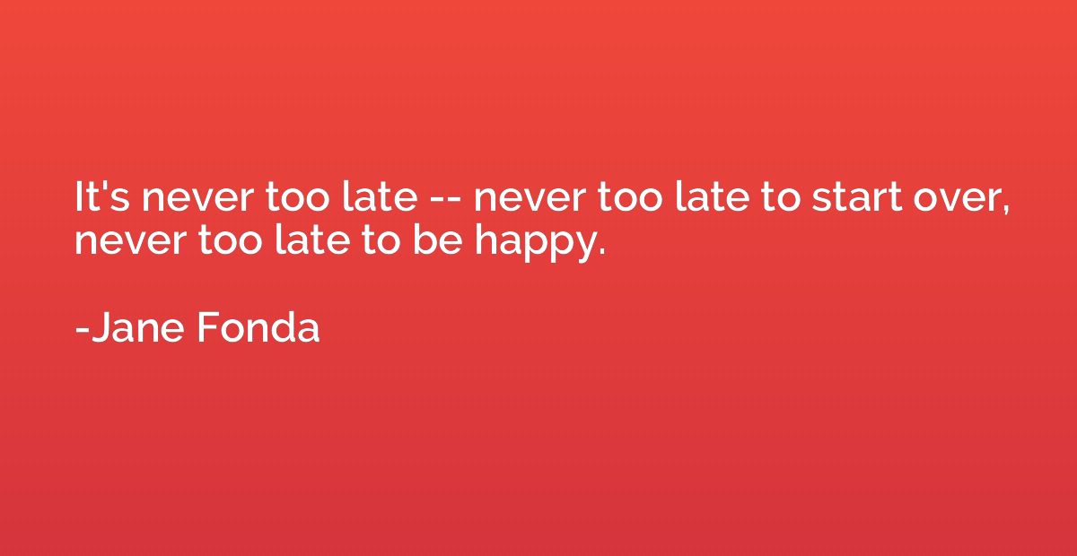 It's never too late -- never too late to start over, never t