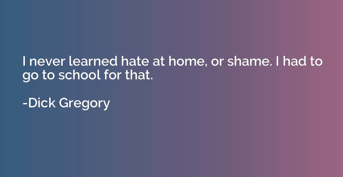 I never learned hate at home, or shame. I had to go to schoo