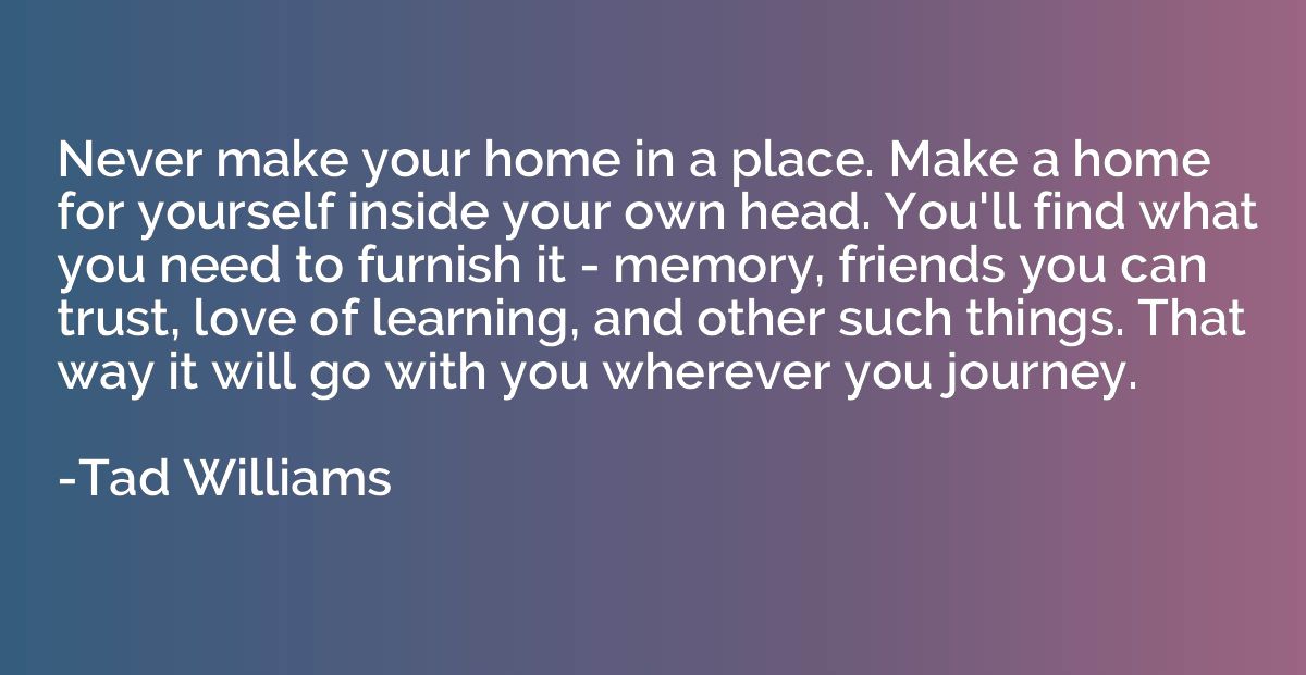 Never make your home in a place. Make a home for yourself in
