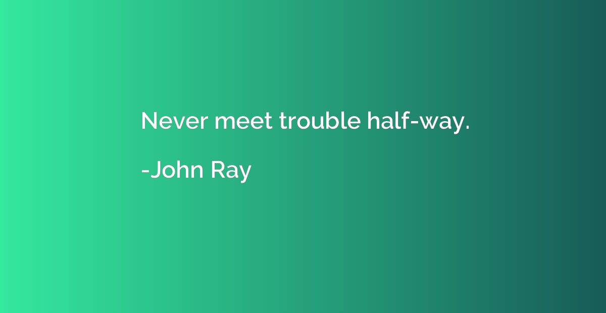 Never meet trouble half-way.