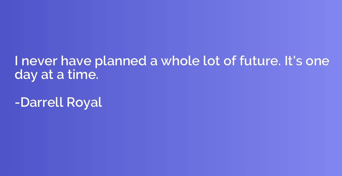 I never have planned a whole lot of future. It's one day at 