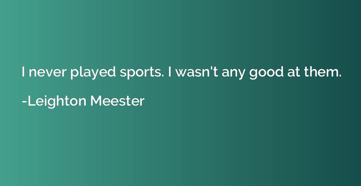 I never played sports. I wasn't any good at them.