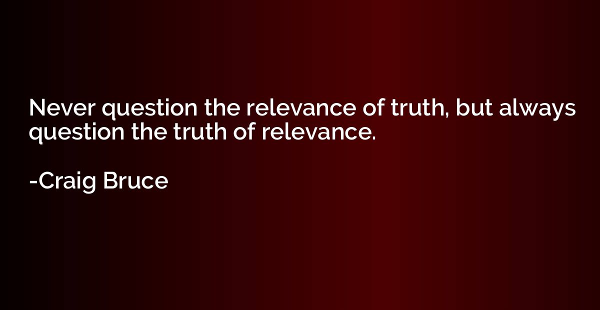 Never question the relevance of truth, but always question t