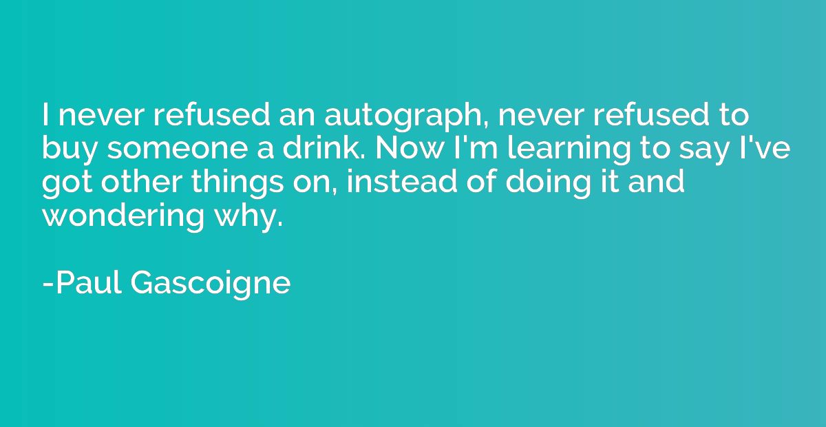 I never refused an autograph, never refused to buy someone a