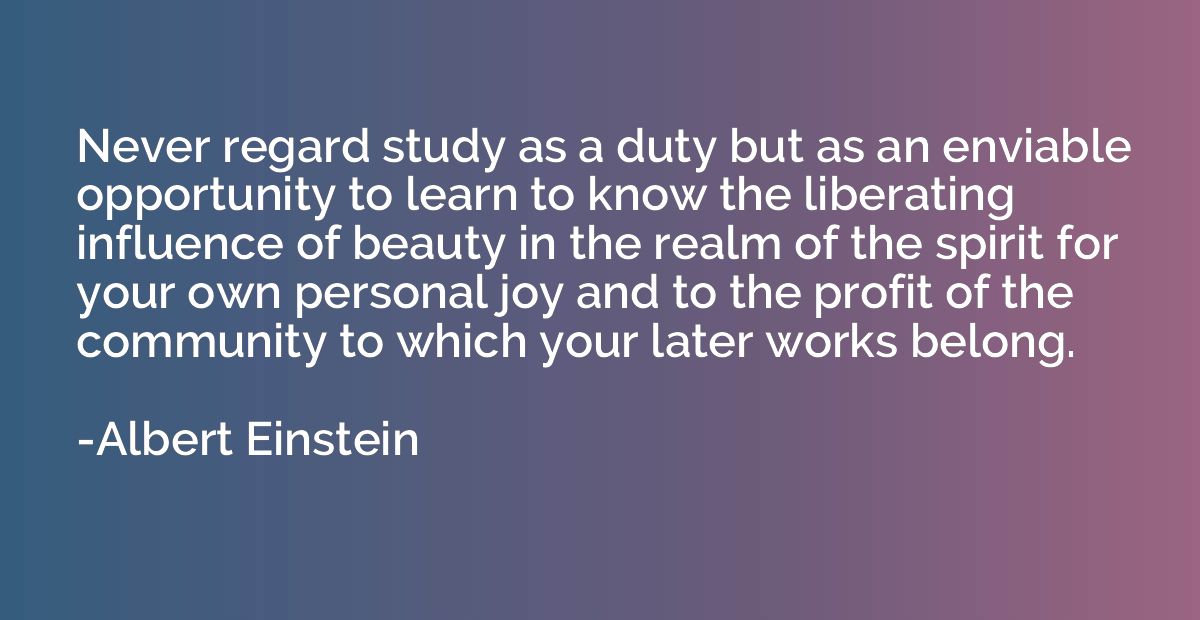 Never regard study as a duty but as an enviable opportunity 