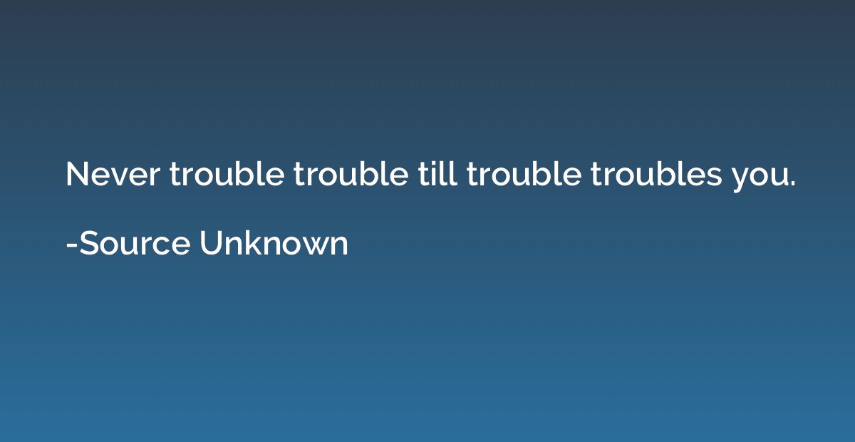 Never trouble trouble till trouble troubles you.