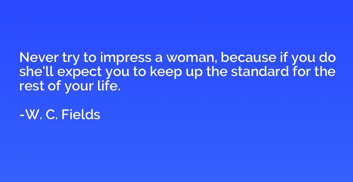 Never try to impress a woman, because if you do she'll expec