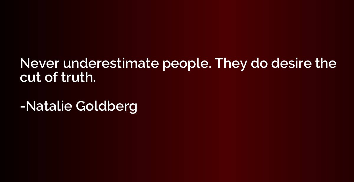 Never underestimate people. They do desire the cut of truth.