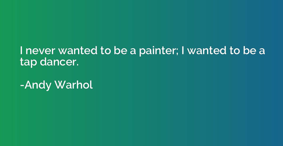 I never wanted to be a painter; I wanted to be a tap dancer.
