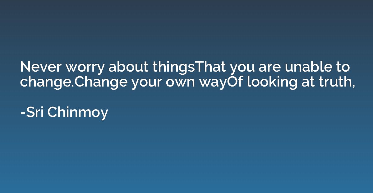 Never worry about thingsThat you are unable to change.Change