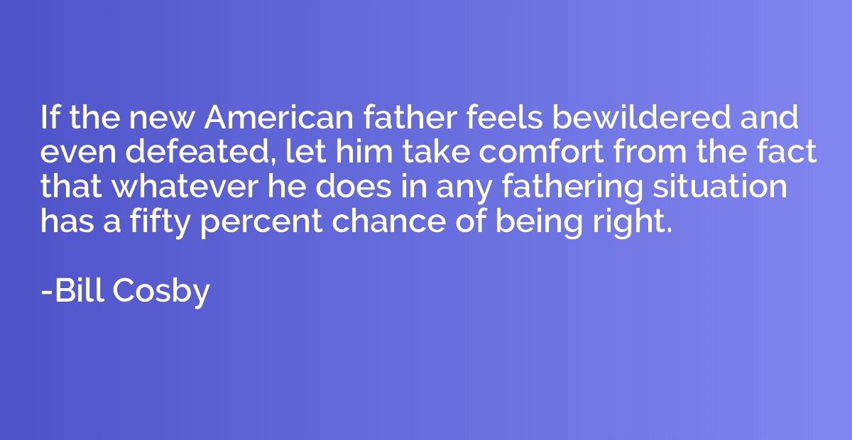 If the new American father feels bewildered and even defeate