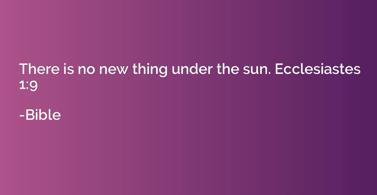 There is no new thing under the sun. Ecclesiastes 1:9