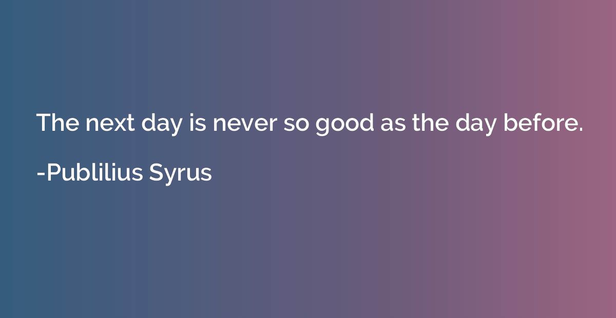 The next day is never so good as the day before.