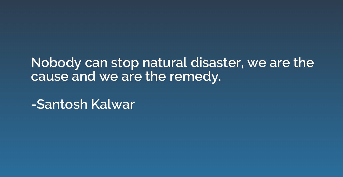 Nobody can stop natural disaster, we are the cause and we ar