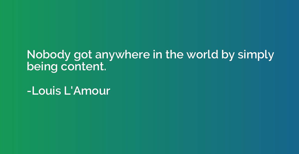 Nobody got anywhere in the world by simply being content.