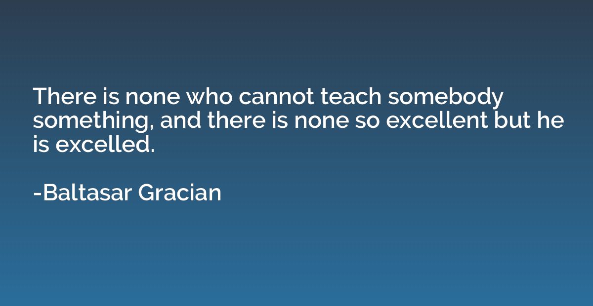 There is none who cannot teach somebody something, and there